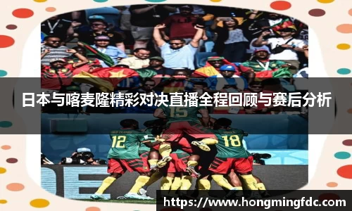 日本与喀麦隆精彩对决直播全程回顾与赛后分析