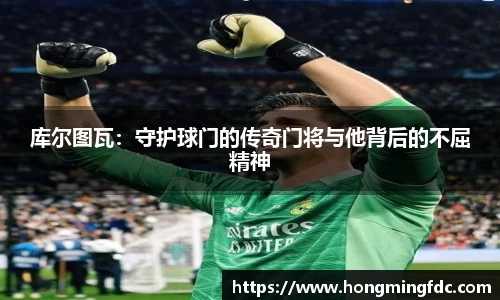库尔图瓦：守护球门的传奇门将与他背后的不屈精神