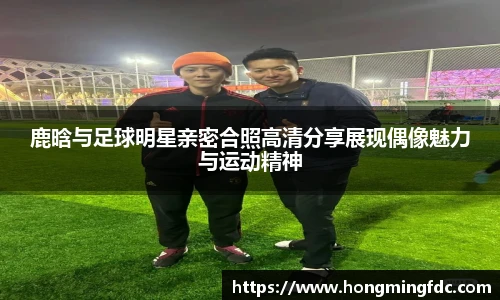 鹿晗与足球明星亲密合照高清分享展现偶像魅力与运动精神